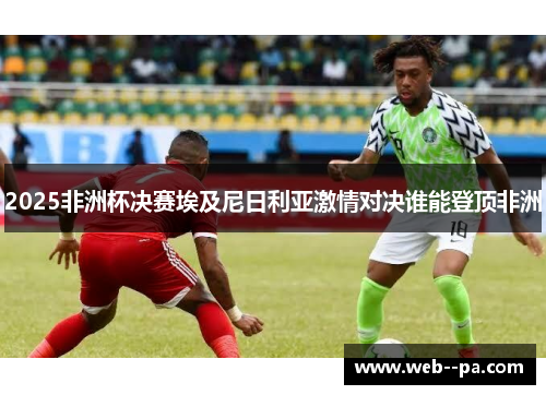 2025非洲杯决赛埃及尼日利亚激情对决谁能登顶非洲 2025非洲杯决赛埃及尼日利亚激情对决谁能登顶非洲