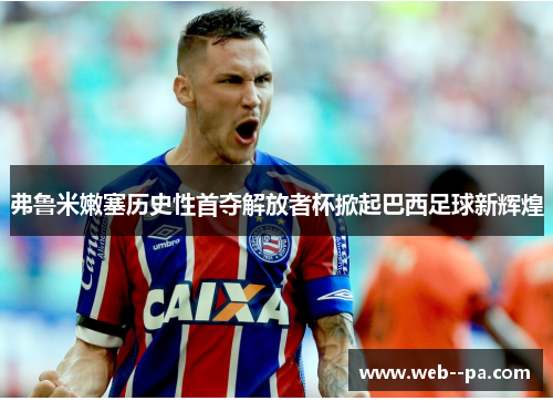 弗鲁米嫩塞历史性首夺解放者杯掀起巴西足球新辉煌