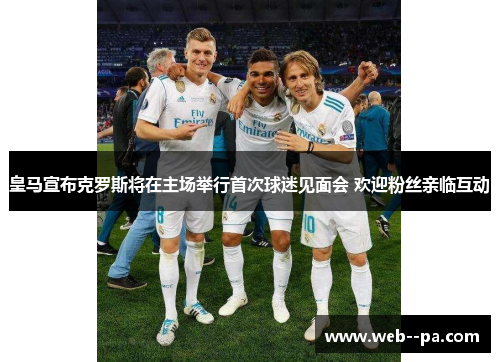 皇马宣布克罗斯将在主场举行首次球迷见面会 欢迎粉丝亲临互动